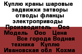 Куплю краны шаровые  задвижки затворы отводы фланцы электроприводы › Производитель ­ Ооо › Модель ­ Ооо › Цена ­ 2 000 - Все города Водная техника » Куплю   . Ивановская обл.,Кохма г.